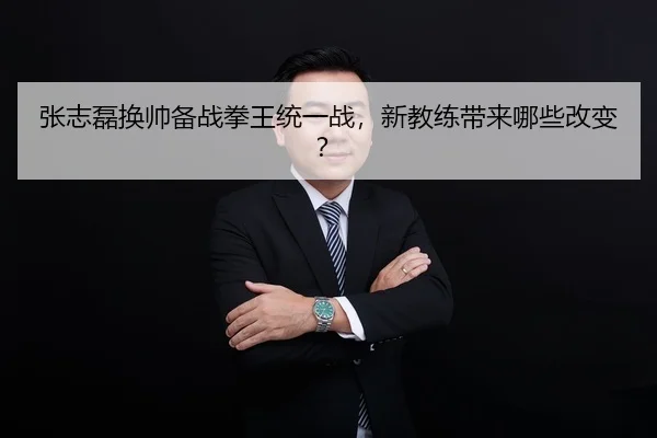 张志磊换帅备战拳王统一战，新教练带来哪些改变？