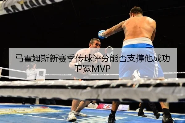 马霍姆斯新赛季传球评分能否支撑他成功卫冕MVP