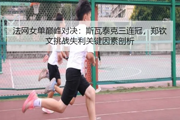 法网女单巅峰对决：斯瓦泰克三连冠，郑钦文挑战失利关键因素剖析